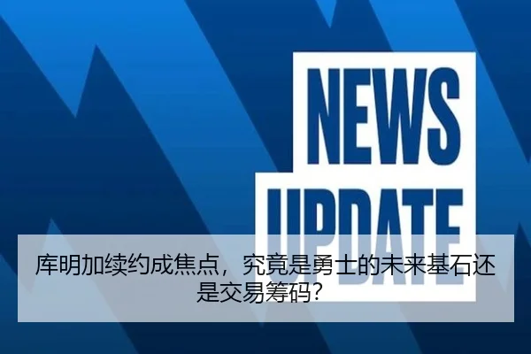 库明加续约成焦点，究竟是勇士的未来基石还是交易筹码？